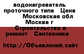 водонагреватель  проточного типа › Цена ­ 2 500 - Московская обл., Москва г. Строительство и ремонт » Сантехника   